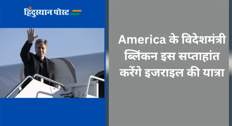 America के विदेशमंत्री ब्लिंकन इस सप्ताहांत करेंगे इजराइल की यात्रा